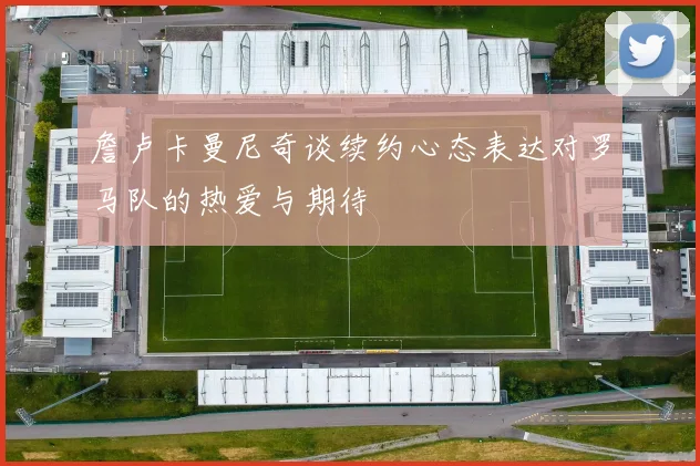 詹卢卡曼尼奇谈续约心态表达对罗马队的热爱与期待