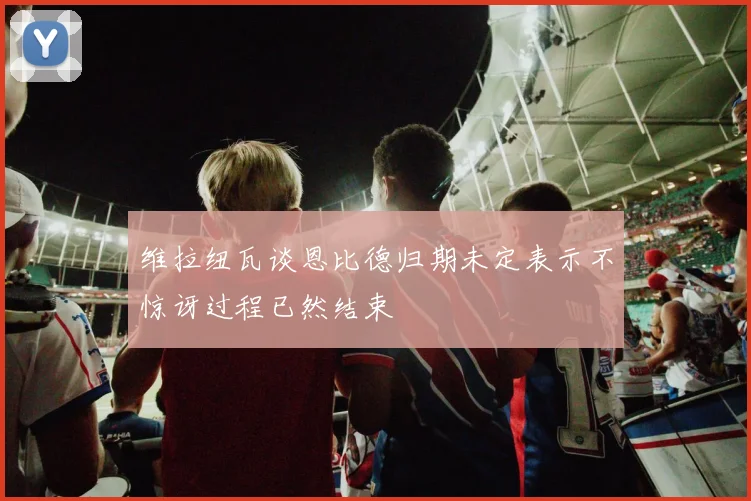 维拉纽瓦谈恩比德归期未定表示不惊讶过程已然结束