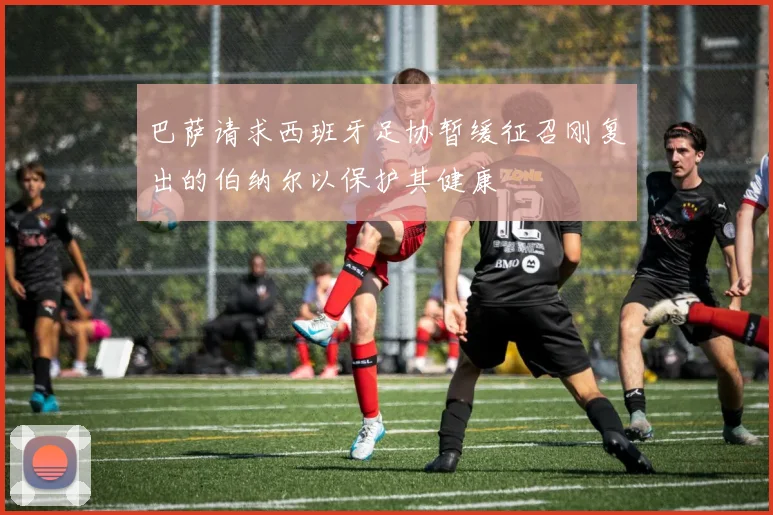巴萨请求西班牙足协暂缓征召刚复出的伯纳尔以保护其健康