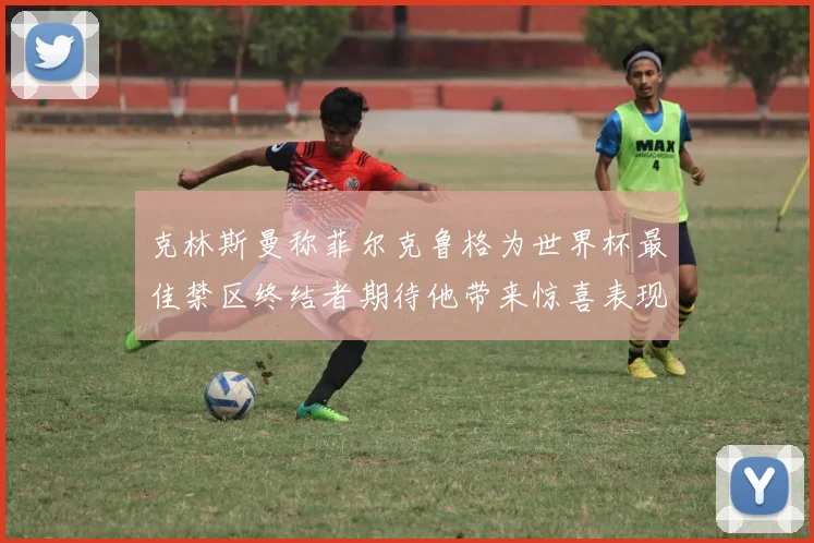 克林斯曼称菲尔克鲁格为世界杯最佳禁区终结者期待他带来惊喜表现