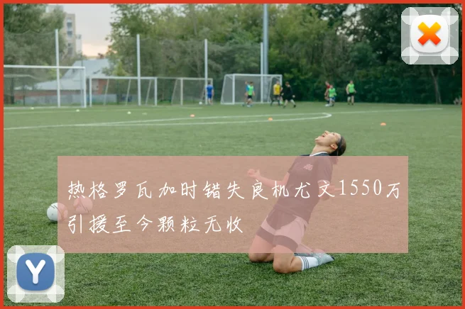 热格罗瓦加时错失良机尤文1550万引援至今颗粒无收