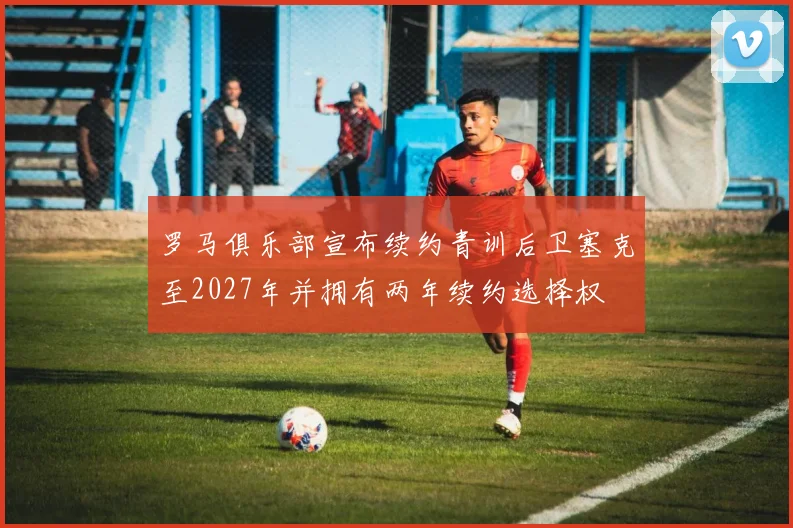 罗马俱乐部宣布续约青训后卫塞克至2027年并拥有两年续约选择权