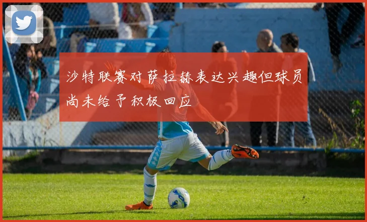 沙特联赛对萨拉赫表达兴趣但球员尚未给予积极回应