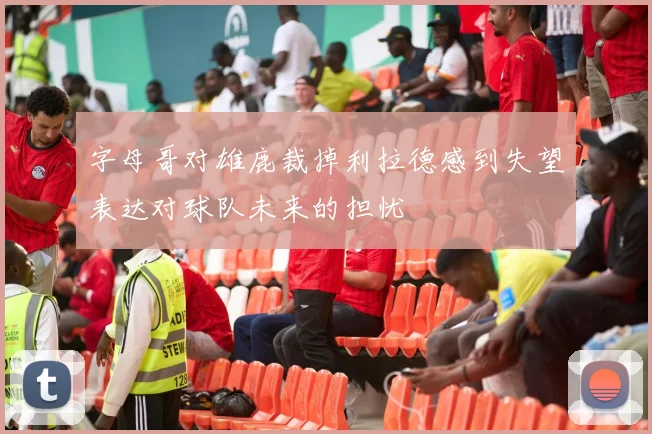 字母哥对雄鹿裁掉利拉德感到失望表达对球队未来的担忧