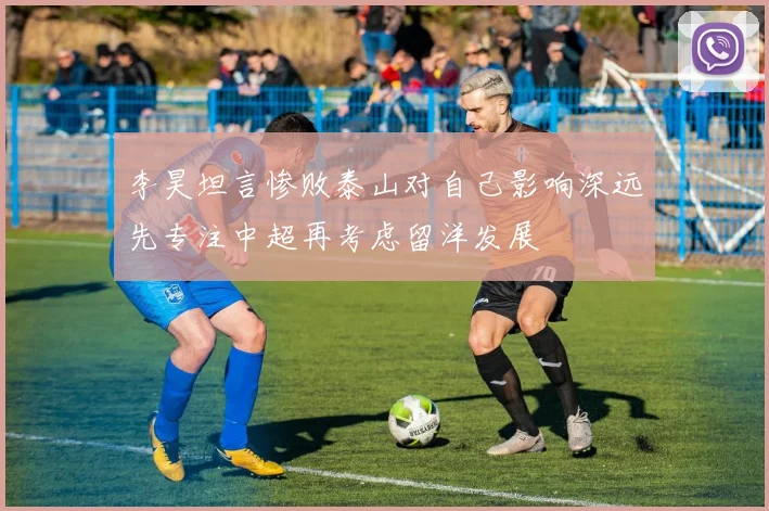 李昊坦言惨败泰山对自己影响深远先专注中超再考虑留洋发展