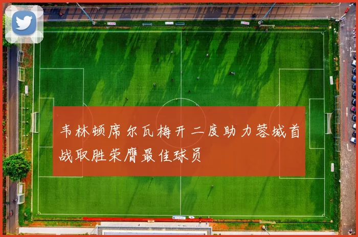 韦林顿席尔瓦梅开二度助力蓉城首战取胜荣膺最佳球员