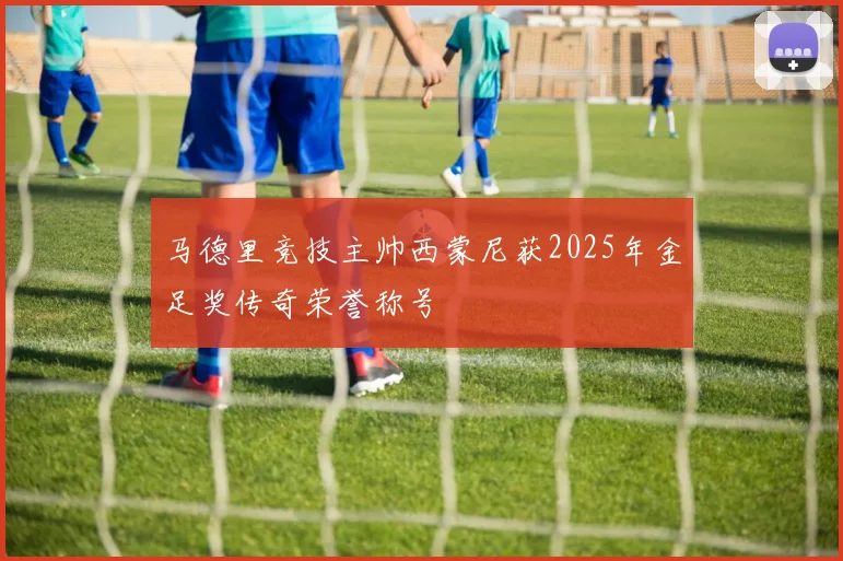 马德里竞技主帅西蒙尼获2025年金足奖传奇荣誉称号