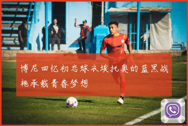 博尼回忆初恋球衣埃托奥的蓝黑战袍承载青春梦想