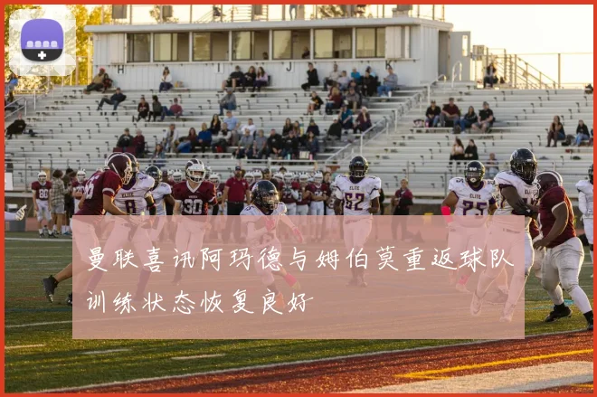 曼联喜讯阿玛德与姆伯莫重返球队训练状态恢复良好