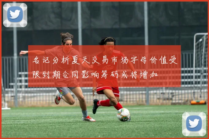 名记分析夏天交易市场字母价值受限到期合同影响筹码或将增加