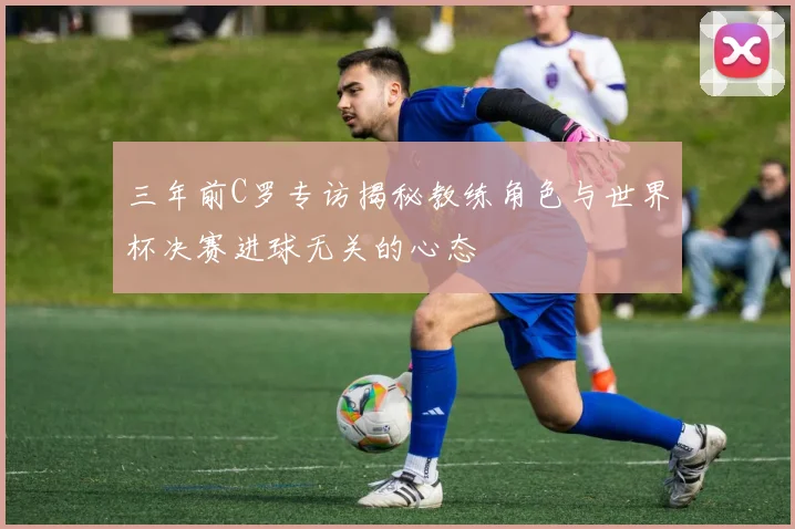 三年前C罗专访揭秘教练角色与世界杯决赛进球无关的心态