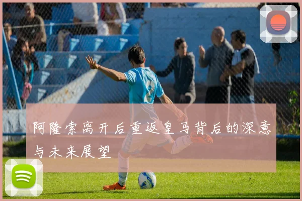 阿隆索离开后重返皇马背后的深意与未来展望
