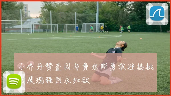 小乔丹赞奎因与费尔斯勇敢迎接挑战展现强烈求知欲