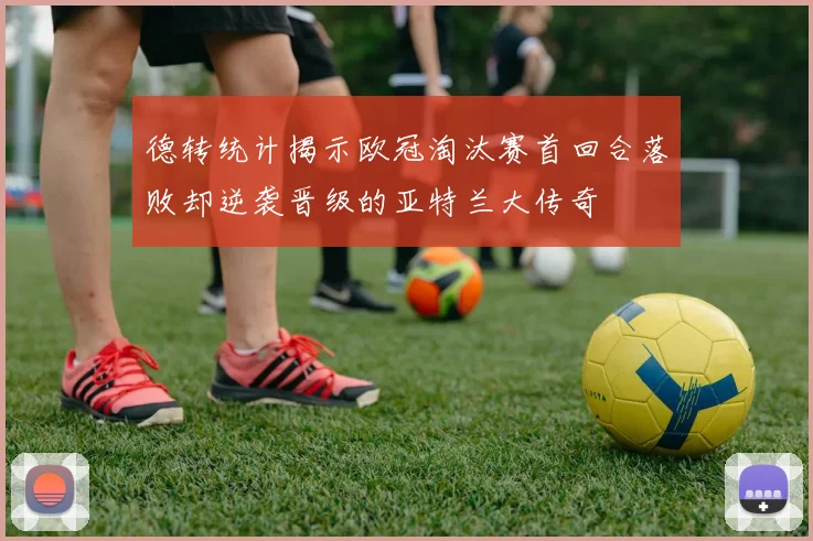 德转统计揭示欧冠淘汰赛首回合落败却逆袭晋级的亚特兰大传奇