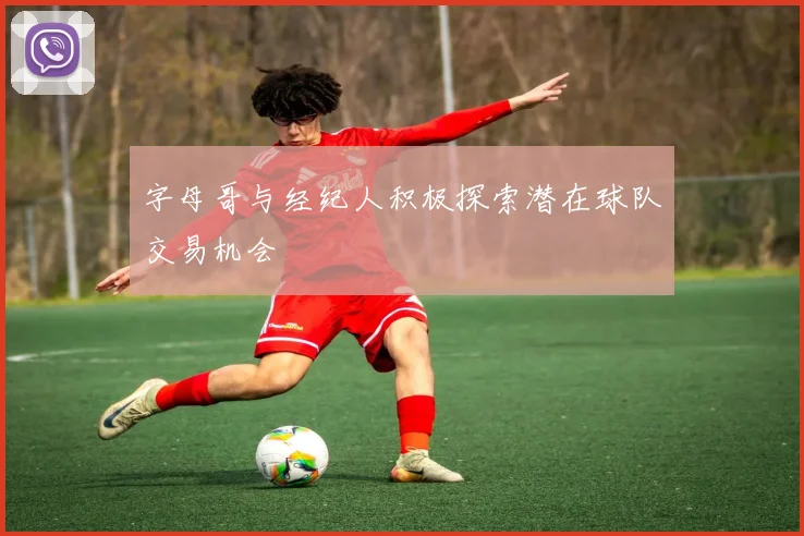 字母哥与经纪人积极探索潜在球队交易机会