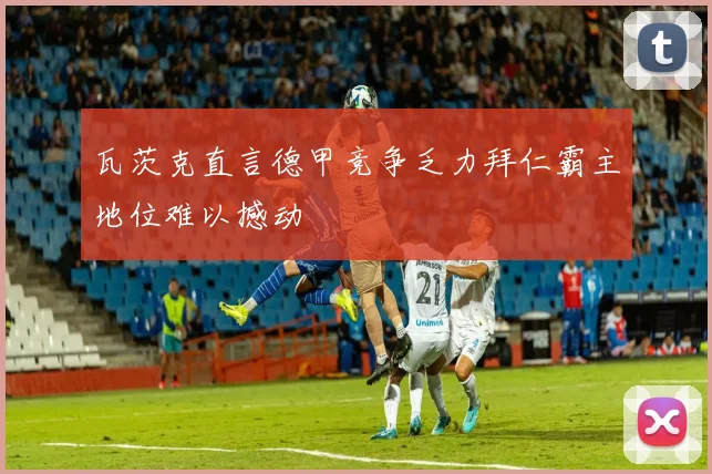 瓦茨克直言德甲竞争乏力拜仁霸主地位难以撼动