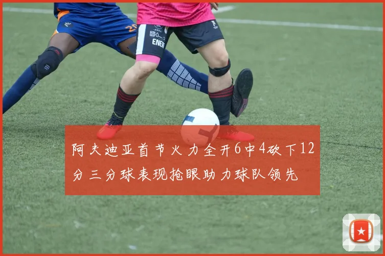 阿夫迪亚首节火力全开6中4砍下12分三分球表现抢眼助力球队领先