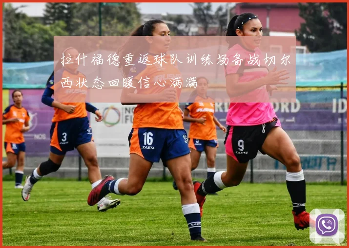 拉什福德重返球队训练场备战切尔西状态回暖信心满满