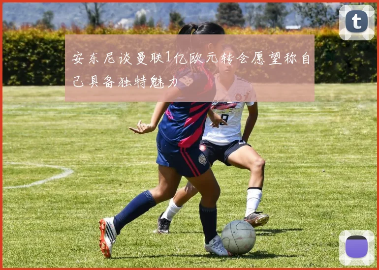 安东尼谈曼联1亿欧元转会愿望称自己具备独特魅力