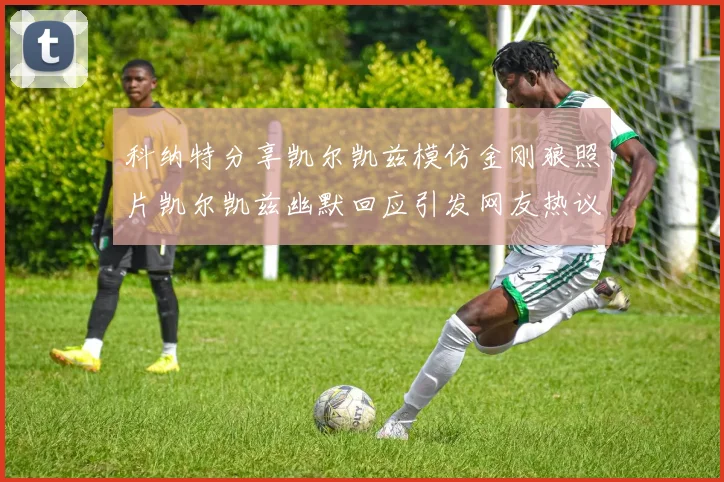 科纳特分享凯尔凯兹模仿金刚狼照片凯尔凯兹幽默回应引发网友热议