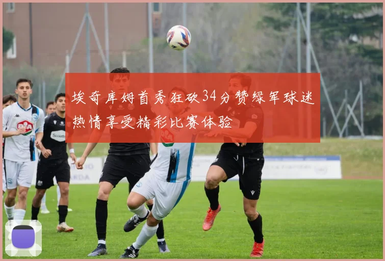 埃奇库姆首秀狂砍34分赞绿军球迷热情享受精彩比赛体验