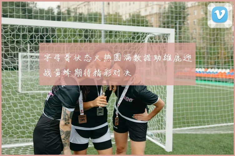 字母哥状态火热圆满数据助雄鹿迎战黄蜂期待精彩对决