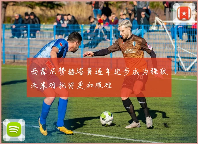 西蒙尼赞赫塔费逐年进步成为强敌未来对抗将更加艰难