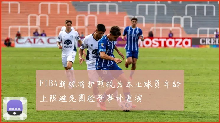 FIBA新规将护照视为本土球员年龄上限避免圆脸登事件重演