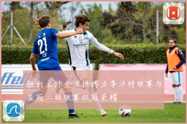 胜利主帅全力拼搏力争沙特联赛与亚冠二级联赛双冠荣耀