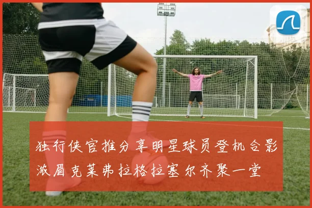 独行侠官推分享明星球员登机合影浓眉克莱弗拉格拉塞尔齐聚一堂