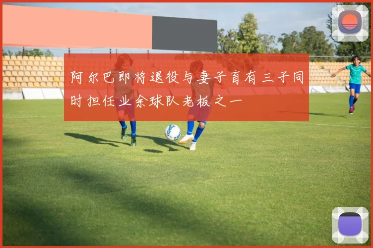 阿尔巴即将退役与妻子育有三子同时担任业余球队老板之一