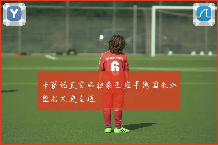 卡萨诺直言弗拉泰西应早离国米加盟尤文更合适