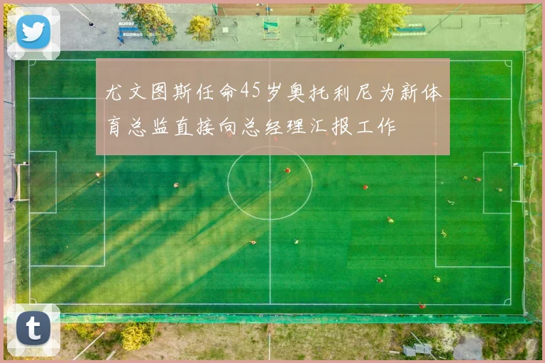 尤文图斯任命45岁奥托利尼为新体育总监直接向总经理汇报工作