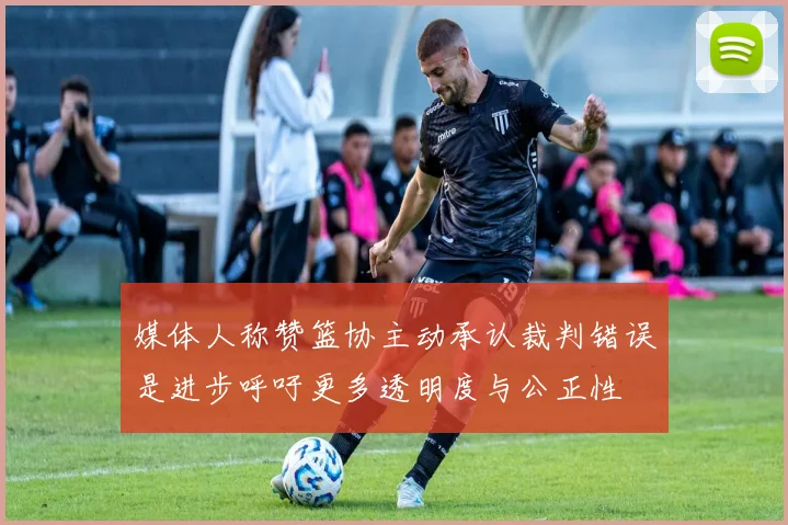 媒体人称赞篮协主动承认裁判错误是进步呼吁更多透明度与公正性