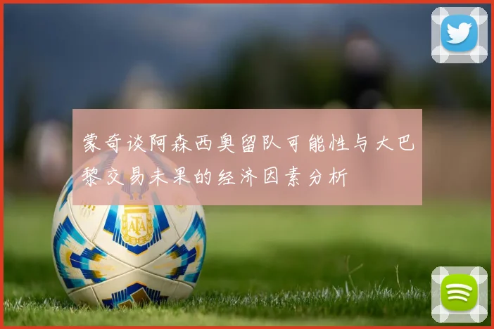 蒙奇谈阿森西奥留队可能性与大巴黎交易未果的经济因素分析