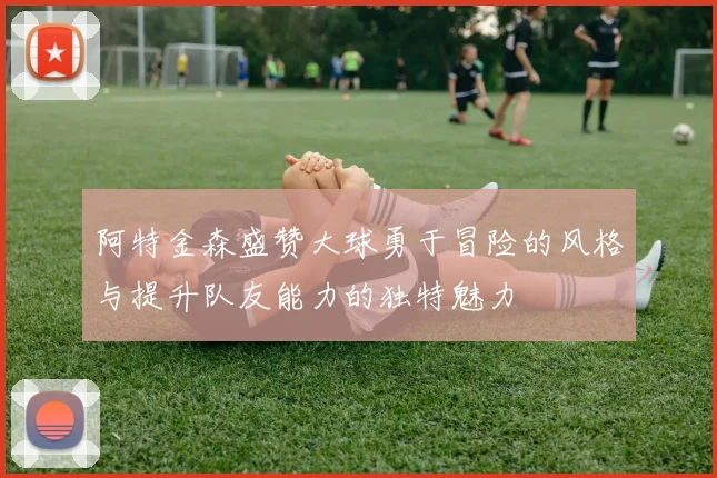阿特金森盛赞大球勇于冒险的风格与提升队友能力的独特魅力