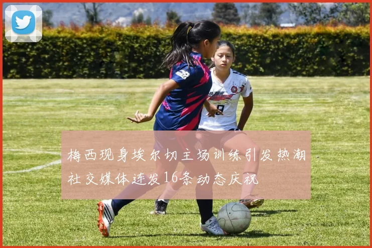 梅西现身埃尔切主场训练引发热潮社交媒体连发16条动态庆祝